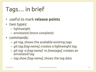 Tags… in brief
• useful to mark release points
• two types:
– lightweight
– annotated (more complete)
• commands:
– git tag, shows the available existing tags
– git tag [tag-name], creates a lightweight tag
– git tag -a [tag-name] -m [message]‚ creates an
annotated tag
– tag show [tag-name], shows the tag data
3/13/2015 Version Control with Git 52
 