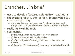 Branches… in brief
• used to develop features isolated from each other
• the master branch is the “default” branch when you
create a repository
– you should use other branches for development and
merge them back to the master branch upon completion
• really lightweight in Git
• commands:
– git branch [branch-name], create a new branch
– git branch, lists all existing branches
– git checkout [branch-name], switches to the selected
branch
– git branch -d [branch-name], removes the selected branch
3/13/2015 Version Control with Git 53
 