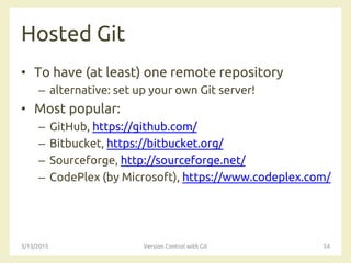 Hosted Git
• To have (at least) one remote repository
– alternative: set up your own Git server!
• Most popular:
– GitHub, https://github.com/
– Bitbucket, https://bitbucket.org/
– Sourceforge, http://sourceforge.net/
– CodePlex (by Microsoft), https://www.codeplex.com/
3/13/2015 Version Control with Git 54
 