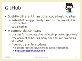 GitHub
• Slightly different than other code-hosting sites
– instead of being primarily based on the project, it is
user-centric
– social coding
• A commercial company
– charges for accounts that maintain private repository
– free account to host as many open source project as
you want
– free Micro plan for students
• 5 private repositories, unlimited public repositories
• https://education.github.com
3/13/2015 Version Control with Git 55
 