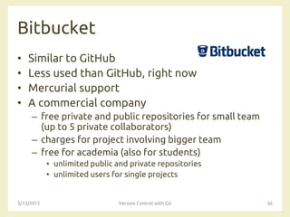 Bitbucket
• Similar to GitHub
• Less used than GitHub, right now
• Mercurial support
• A commercial company
– free private and public repositories for small team
(up to 5 private collaborators)
– charges for project involving bigger team
– free for academia (also for students)
• unlimited public and private repositories
• unlimited users for single projects
3/13/2015 Version Control with Git 56
 