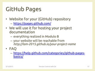 GitHub Pages
• Website for your (GitHub) repository
– https://pages.github.com/
• We will use it for hosting your project
documentation
– everything realized in Modulo B
– your website will be reachable from
http://lam-2015.github.io/your-project-name
• FAQ
– https://help.github.com/categories/github-pages-
basics/
3/13/2015 Version Control with Git 57
 