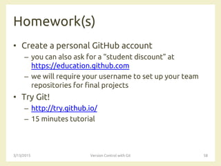 Homework(s)
• Create a personal GitHub account
– you can also ask for a “student discount” at
https://education.github.com
– we will require your username to set up your team
repositories for final projects
• Try Git!
– http://try.github.io/
– 15 minutes tutorial
3/13/2015 Version Control with Git 58
 