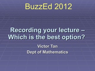 Recording your lecture – Which is the best option?   Victor Tan Dept of Mathematics BuzzEd 2012  