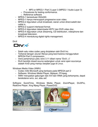 MP3 or MPEG-1 Part 3 Layer 3 (MPEG-1 Audio Layer 3)
          o Procedures for testing conformance.
          o Reference software
  -    MPEG-1 beresoluasi 352x240.
  -    MPEG-1 hanya mensupport progressive scan video.
  -    MPEG-2 digunakan untuk broadcast, siaran untuk direct-satelit dan
       cable tv.
  -    MPEG-2 support interlaced format.
  -    MPEG-2 digunakan dalam/pada HDTV dan DVD video disc.
  -    MPEG-4 digunakan untuk streaming, CD distribution, videophone dan
       broadcast television.
  -    MPEG-4 mendukung digital rights management.

DivX



  - Salah satu video codec yang diciptakan oleh DivX Inc.
  - Terkenal dengan ukuran filenya yang kecil karena menggunakan
    MPEG4 Part 2 compression.
  - Versi pertamanya yaitu versi 3.11 diberi nama “DivX ;-)”
  - DivX bersifat closed source sedangkan untuk versi open sourcenya
    adalah XviD yang mampu berjalan juga di Linux.

Windows Media Video (WMV)
  - Codec milik Microsoft yang berbasis pada MPEG4 part 2
  - Software: Windows Media Player, Mplayer, FFmpeg.
  - WMV merupakan gabungan dari AVI dan WMA yang terkompres, dapat
     berekstensi wmv, avi, atau asf.

Software: QuickTime, Windows Media Player, ZoomPlayer, DivXPro,
RealOne Player, Xing Mpeg Player, PowerDVD.
 