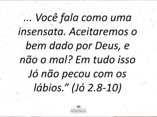 ... Você fala como uma
insensata. Aceitaremos o
bem dado por Deus, e
não o mal? Em tudo isso
Jó não pecou com os
lábios.” (Jó 2.8-10)
 