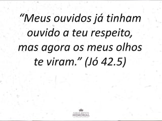“Meus ouvidos já tinham
ouvido a teu respeito,
mas agora os meus olhos
te viram.” (Jó 42.5)
 
