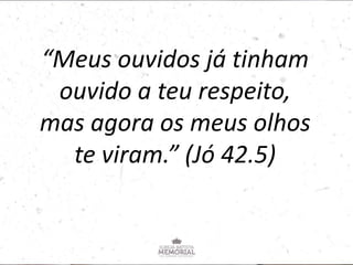 “Meus ouvidos já tinham
ouvido a teu respeito,
mas agora os meus olhos
te viram.” (Jó 42.5)
 