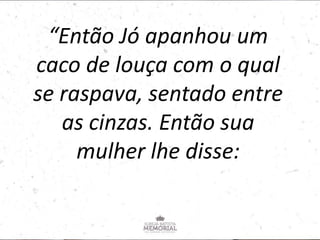 “Então Jó apanhou um
caco de louça com o qual
se raspava, sentado entre
as cinzas. Então sua
mulher lhe disse:
 