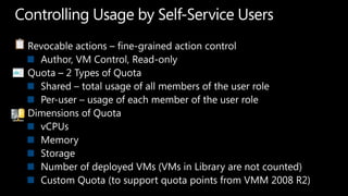 Controlling Usage by Self-Service UsersRevocable actions – fine-grained action controlAuthor, VM Control, Read-onlyQuota – 2 Types of QuotaShared – total usage of all members of the user rolePer-user – usage of each member of the user roleDimensions of QuotavCPUsMemoryStorageNumber of deployed VMs (VMs in Library are not counted)Custom Quota (to support quota points from VMM 2008 R2)