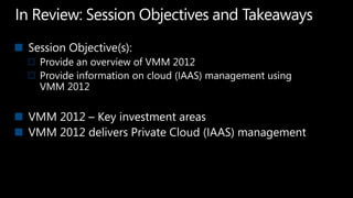 In Review: Session Objectives and TakeawaysSession Objective(s):  Provide an overview of VMM 2012Provide information on cloud (IAAS) management using VMM 2012VMM 2012 – Key investment areasVMM 2012 delivers Private Cloud (IAAS) management