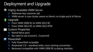 Highly Available VMM ServerAddresses key customer ask VMM server is now cluster aware so there’s no single point of failureUpgradeFrom VMM 2008 R2 to VMM 2012 RCFrom VMM 2012 RC to VMM 2012 RTMCustom PropertiesName/Value pairsNo need to use Custom1…Custom10PowershellFully PowerShell scriptablePowershell 2.0 – standard verbs, noun naming conventionBackward compatible with VMM 2008 R2 scripting interfaceDeployment and Upgrade