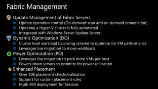 Fabric ManagementUpdate Management of Fabric ServersUpdate operation control (On-demand scan and on-demand remediation)Updating a Hyper-V cluster is fully automatedIntegrated with Windows Server Update ServerDynamic Optimization (DO)Cluster level workload balancing scheme to optimize for VM performanceLeverages live migration to move workloadsPower Optimization (PO)Leverages live migration to pack more VMs per hostPowers down servers to optimize for power utilizationEnhanced PlacementOver 100 placement checks/validationSupport for custom placement rulesMulti-VM deployment for Services