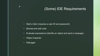 z
(Some) IDE Requirements
§ Start a Gem (requires a user ID and password)
§ Browse and edit code
§ Evaluate expressions (i...