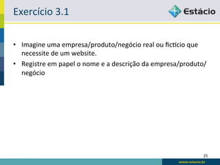 Exercício	
  3.1	
  

•  Imagine	
  uma	
  empresa/produto/negócio	
  real	
  ou	
  ﬁcpcio	
  que	
  
   necessite	
  de	
  um	
  website.	
  
•  Registre	
  em	
  papel	
  o	
  nome	
  e	
  a	
  descrição	
  da	
  empresa/produto/
   negócio	
  




                                                                                      25	
  
 