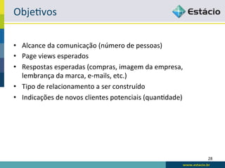 ObjeRvos	
  

•  Alcance	
  da	
  comunicação	
  (número	
  de	
  pessoas)	
  
•  Page	
  views	
  esperados	
  
•  Respostas	
  esperadas	
  (compras,	
  imagem	
  da	
  empresa,	
  
   lembrança	
  da	
  marca,	
  e-­‐mails,	
  etc.)	
  
•  Tipo	
  de	
  relacionamento	
  a	
  ser	
  construído	
  
•  Indicações	
  de	
  novos	
  clientes	
  potenciais	
  (quanRdade)	
  




                                                                            28	
  
 