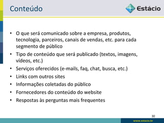 Conteúdo	
  

•  O	
  que	
  será	
  comunicado	
  sobre	
  a	
  empresa,	
  produtos,	
  
   tecnologia,	
  parceiros,	
  canais	
  de	
  vendas,	
  etc.	
  para	
  cada	
  
   segmento	
  de	
  público	
  
•  Tipo	
  de	
  conteúdo	
  que	
  será	
  publicado	
  (textos,	
  imagens,	
  
   vídeos,	
  etc.)	
  
•  Serviços	
  oferecidos	
  (e-­‐mails,	
  faq,	
  chat,	
  busca,	
  etc.)	
  
•  Links	
  com	
  outros	
  sites	
  
•  Informações	
  coletadas	
  do	
  público	
  
•  Fornecedores	
  do	
  conteúdo	
  do	
  website	
  
•  Respostas	
  às	
  perguntas	
  mais	
  frequentes	
  

                                                                                      30	
  
 