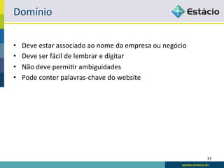 Domínio	
  

•    Deve	
  estar	
  associado	
  ao	
  nome	
  da	
  empresa	
  ou	
  negócio	
  
•    Deve	
  ser	
  fácil	
  de	
  lembrar	
  e	
  digitar	
  
•    Não	
  deve	
  permiRr	
  ambiguidades	
  
•    Pode	
  conter	
  palavras-­‐chave	
  do	
  website	
  




                                                                                      37	
  
 