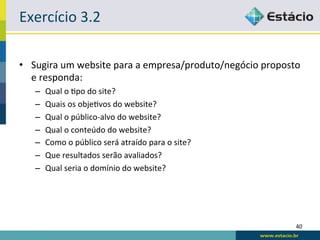 Exercício	
  3.2	
  

•  Sugira	
  um	
  website	
  para	
  a	
  empresa/produto/negócio	
  proposto	
  
   e	
  responda:	
  
    –    Qual	
  o	
  Rpo	
  do	
  site?	
  
    –    Quais	
  os	
  objeRvos	
  do	
  website?	
  
    –    Qual	
  o	
  público-­‐alvo	
  do	
  website?	
  
    –    Qual	
  o	
  conteúdo	
  do	
  website?	
  
    –    Como	
  o	
  público	
  será	
  atraído	
  para	
  o	
  site?	
  
    –    Que	
  resultados	
  serão	
  avaliados?	
  
    –    Qual	
  seria	
  o	
  domínio	
  do	
  website?	
  




                                                                                40	
  
 