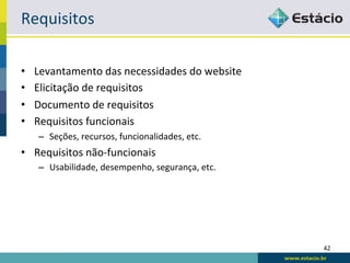 Requisitos	
  

•    Levantamento	
  das	
  necessidades	
  do	
  website	
  
•    Elicitação	
  de	
  requisitos	
  
•    Documento	
  de	
  requisitos	
  
•    Requisitos	
  funcionais	
  
      –  Seções,	
  recursos,	
  funcionalidades,	
  etc.	
  
•  Requisitos	
  não-­‐funcionais	
  
      –  Usabilidade,	
  desempenho,	
  segurança,	
  etc.	
  




                                                                 42	
  
 