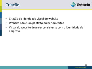 Criação	
  

•  Criação	
  da	
  idenRdade	
  visual	
  do	
  website	
  
•  Website	
  não	
  é	
  um	
  panﬂeto,	
  folder	
  ou	
  cartaz	
  
•  Visual	
  do	
  website	
  deve	
  ser	
  consistente	
  com	
  a	
  idenRdade	
  da	
  
   empresa	
  




                                                                                              44	
  
 