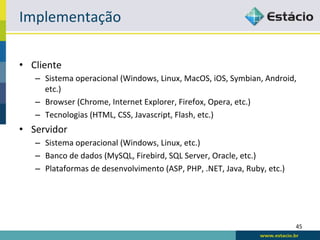 Implementação	
  

•  Cliente	
  
     –  Sistema	
  operacional	
  (Windows,	
  Linux,	
  MacOS,	
  iOS,	
  Symbian,	
  Android,	
  
        etc.)	
  
     –  Browser	
  (Chrome,	
  Internet	
  Explorer,	
  Firefox,	
  Opera,	
  etc.)	
  
     –  Tecnologias	
  (HTML,	
  CSS,	
  Javascript,	
  Flash,	
  etc.)	
  
•  Servidor	
  
     –  Sistema	
  operacional	
  (Windows,	
  Linux,	
  etc.)	
  
     –  Banco	
  de	
  dados	
  (MySQL,	
  Firebird,	
  SQL	
  Server,	
  Oracle,	
  etc.)	
  
     –  Plataformas	
  de	
  desenvolvimento	
  (ASP,	
  PHP,	
  .NET,	
  Java,	
  Ruby,	
  etc.)	
  




                                                                                                        45	
  
 