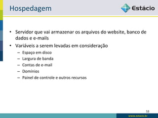Hospedagem	
  

•  Servidor	
  que	
  vai	
  armazenar	
  os	
  arquivos	
  do	
  website,	
  banco	
  de	
  
   dados	
  e	
  e-­‐mails	
  
•  Variáveis	
  a	
  serem	
  levadas	
  em	
  consideração	
  
     –    Espaço	
  em	
  disco	
  
     –    Largura	
  de	
  banda	
  
     –    Contas	
  de	
  e-­‐mail	
  
     –    Domínios	
  
     –    Painel	
  de	
  controle	
  e	
  outros	
  recursos	
  




                                                                                           53	
  
 