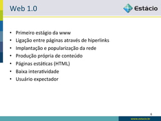 Web	
  1.0	
  

•    Primeiro	
  estágio	
  da	
  www	
  
•    Ligação	
  entre	
  páginas	
  através	
  de	
  hiperlinks	
  
•    Implantação	
  e	
  popularização	
  da	
  rede	
  
•    Produção	
  própria	
  de	
  conteúdo	
  
•    Páginas	
  estáRcas	
  (HTML)	
  
•    Baixa	
  interaRvidade	
  
•    Usuário	
  expectador	
  




                                                                      6	
  
 