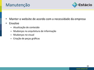 Manutenção	
  

•  Manter	
  o	
  website	
  de	
  acordo	
  com	
  a	
  necessidade	
  da	
  empresa	
  
•  Envolve	
  
     –    Atualização	
  de	
  conteúdo	
  
     –    Mudanças	
  na	
  arquitetura	
  de	
  informação	
  
     –    Mudanças	
  no	
  visual	
  
     –    Criação	
  de	
  peças	
  gráﬁcas	
  




                                                                                            60	
  
 