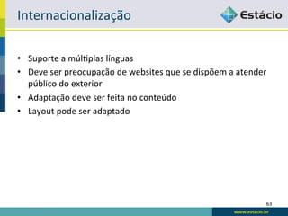 Internacionalização	
  

•  Suporte	
  a	
  múlRplas	
  línguas	
  
•  Deve	
  ser	
  preocupação	
  de	
  websites	
  que	
  se	
  dispõem	
  a	
  atender	
  
   público	
  do	
  exterior	
  
•  Adaptação	
  deve	
  ser	
  feita	
  no	
  conteúdo	
  
•  Layout	
  pode	
  ser	
  adaptado	
  




                                                                                          63	
  
 