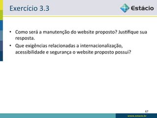 Exercício	
  3.3	
  

•  Como	
  será	
  a	
  manutenção	
  do	
  website	
  proposto?	
  JusRﬁque	
  sua	
  
   resposta.	
  
•  Que	
  exigências	
  relacionadas	
  a	
  internacionalização,	
  
   acessibilidade	
  e	
  segurança	
  o	
  website	
  proposto	
  possui?	
  




                                                                                     67	
  
 