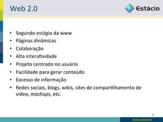 Web	
  2.0	
  

•    Segundo	
  estágio	
  da	
  www	
  
•    Páginas	
  dinâmicas	
  
•    Colaboração	
  
•    Alta	
  interaRvidade	
  
•    Projeto	
  centrado	
  no	
  usuário	
  
•    Facilidade	
  para	
  gerar	
  conteúdo	
  
•    Excesso	
  de	
  informação	
  
•    Redes	
  sociais,	
  blogs,	
  wikis,	
  sites	
  de	
  comparRlhamento	
  de	
  
     vídeo,	
  mashups,	
  etc.	
  


                                                                                         7	
  
 