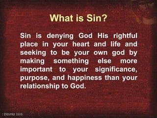 What is Sin? Sin is denying God His rightful place in your heart and life and seeking to be your own god by making something else more important to your significance, purpose, and happiness than your relationship to God. 