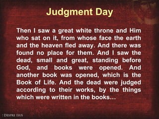 Judgment Day Then I saw a great white throne and Him who sat on it, from whose face the earth and the heaven fled away. And there was found no place for them. And I saw the dead, small and great, standing before God, and books were opened. And another book was opened, which is the Book of Life. And the dead were judged according to their works, by the things which were written in the books…   