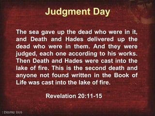 Judgment Day The sea gave up the dead who were in it, and Death and Hades delivered up the dead who were in them. And they were judged, each one according to his works. Then Death and Hades were cast into the lake of fire. This is the second death and anyone not found written in the Book of Life was cast into the lake of fire. Revelation 20:11-15 