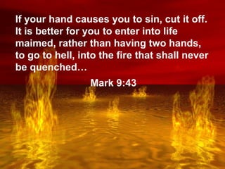 Lake of Fire If your hand causes you to sin, cut it off. It is better for you to enter into life maimed, rather than having two hands, to go to hell, into the fire that shall never be quenched… Mark 9:43 