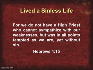 Lived a Sinless Life For we do not have a High Priest who cannot sympathize with our weaknesses, but was in all points tempted as we are, yet without sin. Hebrews 4:15 