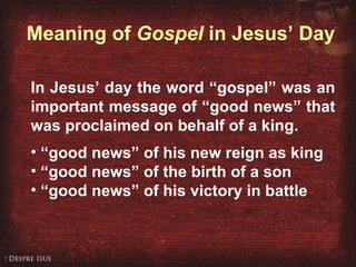 Meaning of  Gospel  in Jesus’ Day In Jesus’ day the word “gospel” was an important message of “good news” that was proclaimed on behalf of a king. “ good news” of his new reign as king “ good news” of the birth of a son “ good news” of his victory in battle 