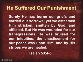 He Suffered Our Punishment Surely He has borne our griefs and carried our sorrows; yet we esteemed Him stricken, smitten by God, and afflicted. But He was wounded for our transgressions, He was bruised for our iniquities; the chastisement for our peace was upon Him, and by His stripes we are healed.  Isaiah 53:4-5 