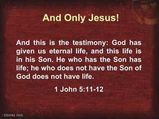 And Only Jesus! And this is the testimony: God has given us eternal life, and this life is in his Son. He who has the Son has life; he who does not have the Son of God does not have life.  1 John 5:11-12 