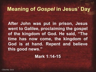 Meaning of  Gospel  in Jesus’ Day After John was put in prison, Jesus went to Galilee, proclaiming the gospel of the kingdom of God. He said, “The time has now come, the kingdom of God is at hand. Repent and believe this good news.” Mark 1:14-15 