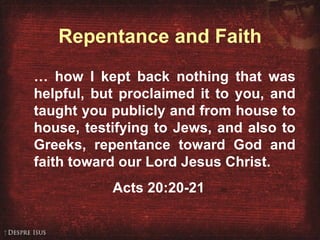 Repentance and Faith …  how I kept back nothing that was helpful, but proclaimed it to you, and taught you publicly and from house to house, testifying to Jews, and also to Greeks, repentance toward God and faith toward our Lord Jesus Christ. Acts 20:20-21 