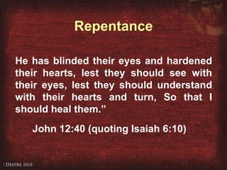 John 12:40 He has blinded their eyes and hardened their hearts, lest they should see with their eyes, lest they should understand with their hearts and turn, So that I should heal them.” John 12:40 (quoting Isaiah 6:10) Repentance 