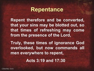 Acts 3:19, 17:30 Repent therefore and be converted, that your sins may be blotted out, so that times of refreshing may come from the presence of the Lord, Truly, these times of ignorance God overlooked, but now commands all men everywhere to repent, Acts 3:19 and 17:30 Repentance 