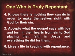 One Who is Truly Repentant 4. Knows there is nothing they can do in order to make themselves right with God for their sin.  Accepts what the gospel says with joy and turn in their hearts from sin to God placing their faith in Jesus and everything He did for them. 6. Lives a life in keeping with repentance. 