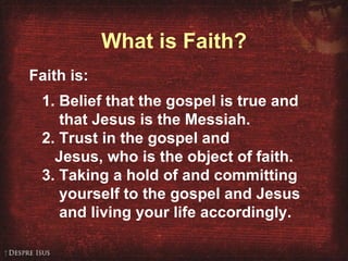 What is Faith? Faith is: 1. Belief that the gospel is true and that Jesus is the Messiah. 2. Trust in the gospel and Jesus, who is the object of faith. 3. Taking a hold of and committing yourself to the gospel and Jesus and living your life accordingly. 