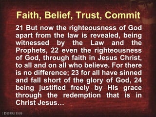 Romans 3:21-26 21 But now the righteousness of God apart from the law is revealed, being witnessed by the Law and the Prophets, 22 even the righteousness of God, through faith in Jesus Christ, to all and on all who believe. For there is no difference; 23 for all have sinned and fall short of the glory of God, 24 being justified freely by His grace through the redemption that is in Christ Jesus… Faith, Belief, Trust, Commit 