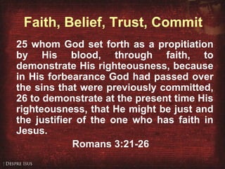 Romans 3:21-26 25 whom God set forth as a propitiation by His blood, through faith, to demonstrate His righteousness, because in His forbearance God had passed over the sins that were previously committed, 26 to demonstrate at the present time His righteousness, that He might be just and the justifier of the one who has faith in Jesus. Romans 3:21-26 Faith, Belief, Trust, Commit 