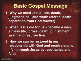 Basic Gospel Message Why we need Jesus - sin, death, judgment, hell and wrath (eternal death- separation from God forever) What Jesus did for us - became a man, sinless life,  cross, death, punishment, wrath and resurrection How we can be restored in our relationship with God and receive eternal life - through Jesus by repentance and faith 