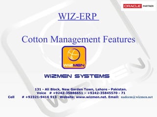 WIZ-ERP  Cotton Management Features           131 - Ali Block, New Garden Town, Lahore - Pakistan.   Voice   # +9242-35886651 – +9242-35845570 - 71 Cell       # +92321-9416 913  Website: www.wizmen.net. Email:   nadeem@wizmen.net     